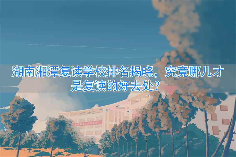 湖南湘潭复读学校排名及费用__在湘潭哪个复读的学校最好