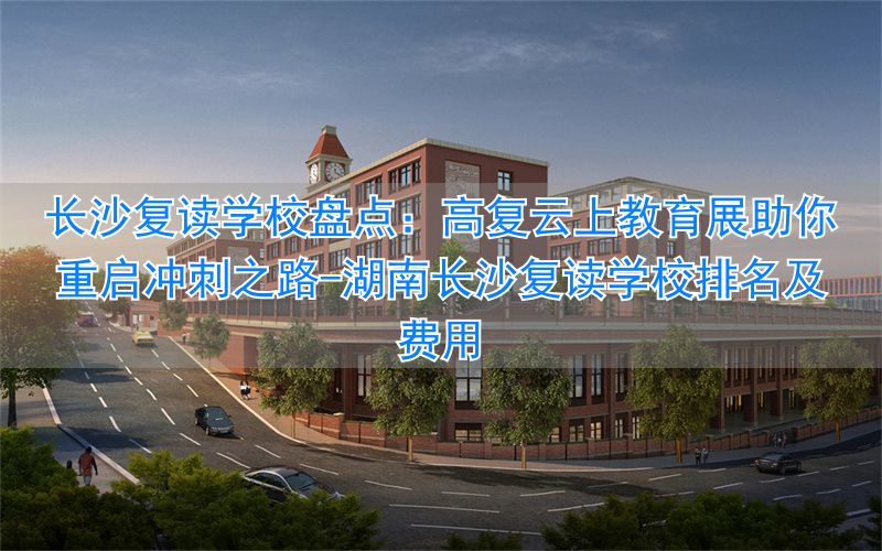 湖南长沙复读学校排名及费用__复读长沙好的复读学校