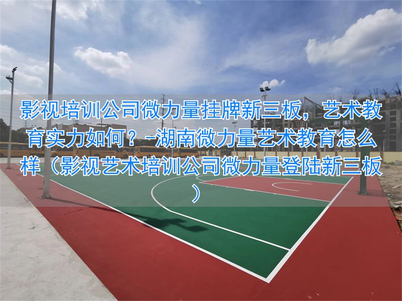 湖南微力量艺术教育怎么样（影视艺术培训公司微力量登陆新三板）__湖南微力量艺术教育怎么样（影视艺术培训公司微力量登陆新三板）