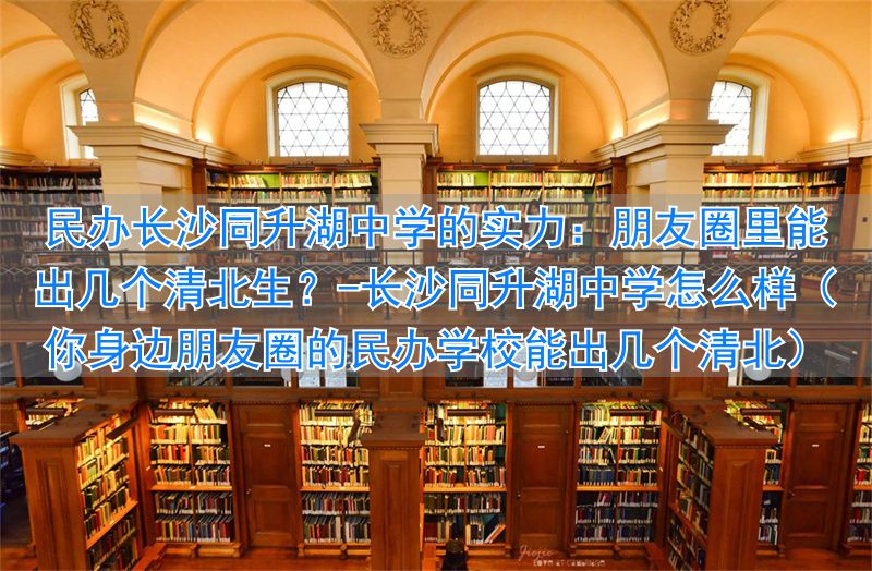 _长沙同升湖中学怎么样(你身边朋友圈的民办学校能出几个清北)_长沙同升湖中学怎么样(你身边朋友圈的民办学校能出几个清北)