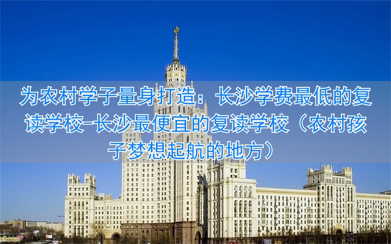 长沙最便宜的复读学校(农村孩子梦想起航的地方)__长沙最便宜的复读学校(农村孩子梦想起航的地方)