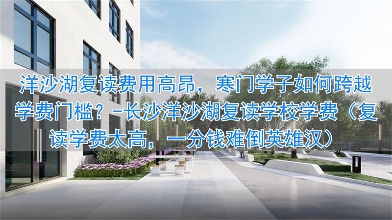 长沙洋沙湖复读学校学费（复读学费太高，一分钱难倒英雄汉）_长沙洋沙湖复读学校学费（复读学费太高，一分钱难倒英雄汉）_